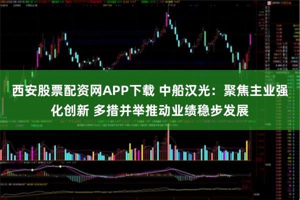 西安股票配资网APP下载 中船汉光：聚焦主业强化创新 多措并举推动业绩稳步发展