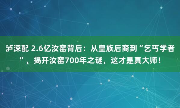 泸深配 2.6亿汝窑背后：从皇族后裔到“乞丐学者”，揭开汝窑700年之谜，这才是真大师！