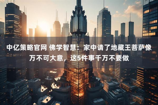 中亿策略官网 佛学智慧：家中请了地藏王菩萨像万不可大意，这5件事千万不要做