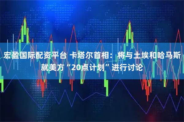 宏盈国际配资平台 卡塔尔首相：将与土埃和哈马斯就美方“20点计划”进行讨论