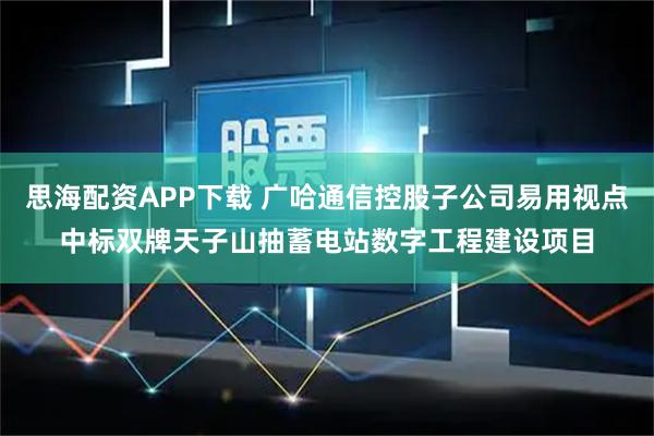 思海配资APP下载 广哈通信控股子公司易用视点中标双牌天子山抽蓄电站数字工程建设项目