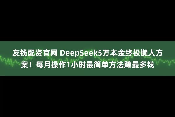友钱配资官网 DeepSeek5万本金终极懒人方案！每月操作1小时最简单方法赚最多钱