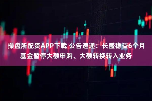操盘所配资APP下载 公告速递：长盛稳益6个月基金暂停大额申购、大额转换转入业务