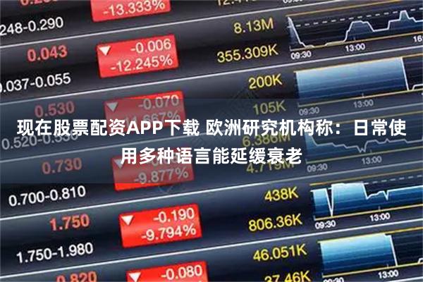 现在股票配资APP下载 欧洲研究机构称：日常使用多种语言能延缓衰老