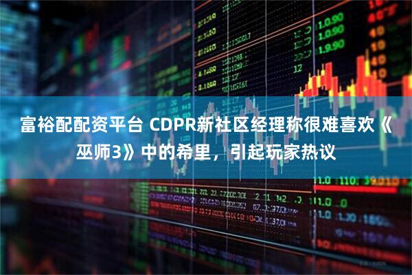 富裕配配资平台 CDPR新社区经理称很难喜欢《巫师3》中的希里，引起玩家热议