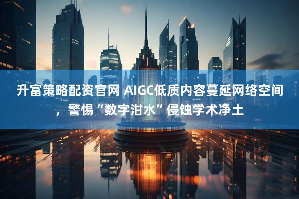 升富策略配资官网 AIGC低质内容蔓延网络空间，警惕“数字泔水”侵蚀学术净土