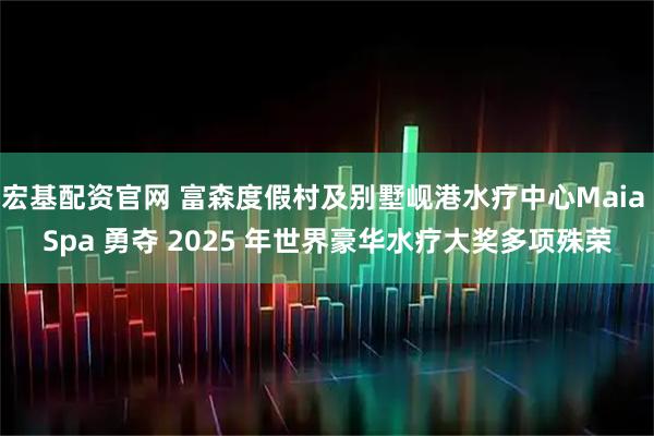宏基配资官网 富森度假村及别墅岘港水疗中心Maia Spa 勇夺 2025 年世界豪华水疗大奖多项殊荣