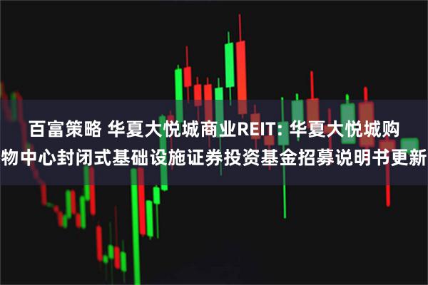 百富策略 华夏大悦城商业REIT: 华夏大悦城购物中心封闭式基础设施证券投资基金招募说明书更新