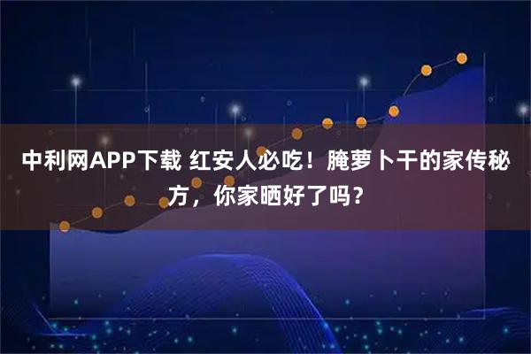 中利网APP下载 红安人必吃！腌萝卜干的家传秘方，你家晒好了吗？