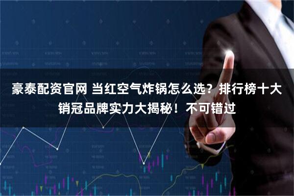 豪泰配资官网 当红空气炸锅怎么选?排行榜十大销冠品牌实力大揭秘!不可错过