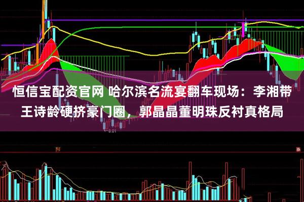 恒信宝配资官网 哈尔滨名流宴翻车现场:李湘带王诗龄硬挤豪门圈,郭晶晶董明珠反衬真格局