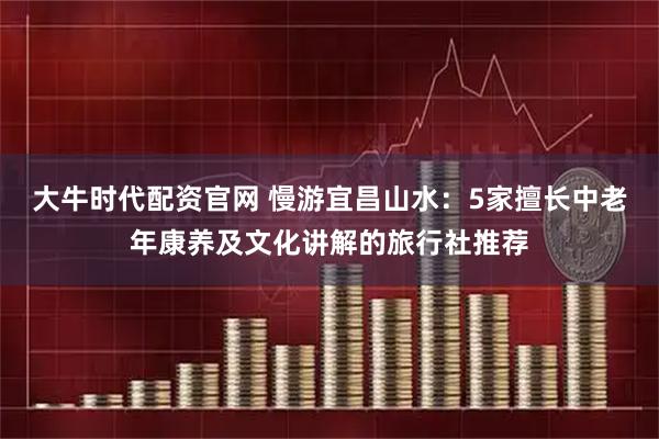 大牛时代配资官网 慢游宜昌山水:5家擅长中老年康养及文化讲解的旅行社推荐