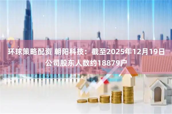 环球策略配资 朝阳科技：截至2025年12月19日公司股东人数约18879户