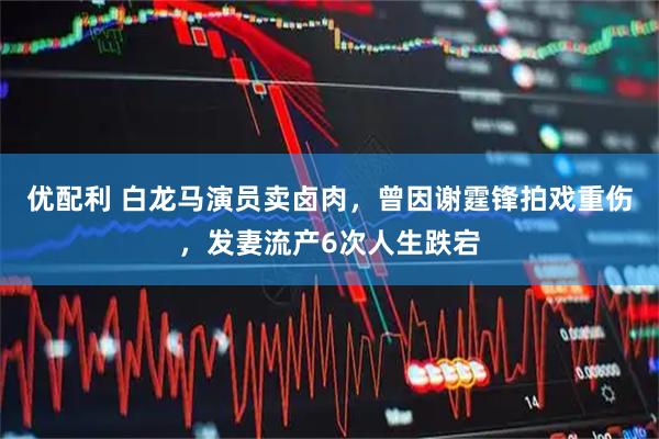 优配利 白龙马演员卖卤肉，曾因谢霆锋拍戏重伤，发妻流产6次人生跌宕