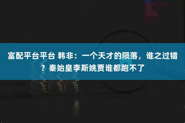 富配平台平台 韩非：一个天才的陨落，谁之过错？秦始皇李斯姚贾谁都跑不了