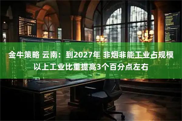 金牛策略 云南：到2027年 非烟非能工业占规模以上工业比重提高3个百分点左右