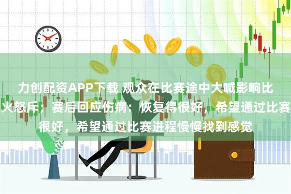 力创配资APP下载 观众在比赛途中大喊影响比赛，王楚钦罕见发火怒斥；赛后回应伤病：恢复得很好，希望通过比赛进程慢慢找到感觉