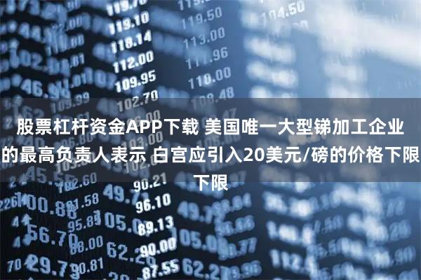 股票杠杆资金APP下载 美国唯一大型锑加工企业的最高负责人表示 白宫应引入20美元/磅的价格下限