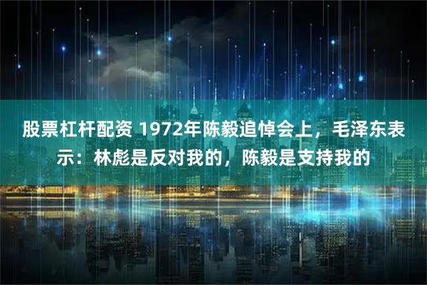 股票杠杆配资 1972年陈毅追悼会上,毛泽东表示:林彪是反对我的,陈毅是支持我的