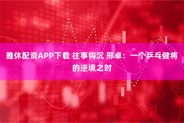 雅休配资APP下载 往事钩沉 邢卓：一个乒乓健将的逆境之时