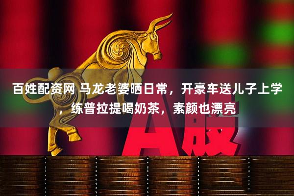百姓配资网 马龙老婆晒日常，开豪车送儿子上学，练普拉提喝奶茶，素颜也漂亮