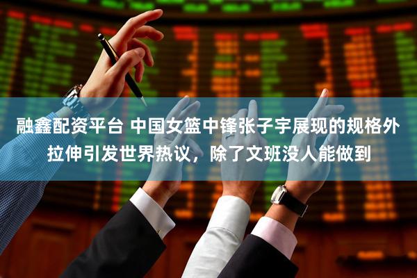 融鑫配资平台 中国女篮中锋张子宇展现的规格外拉伸引发世界热议，除了文班没人能做到