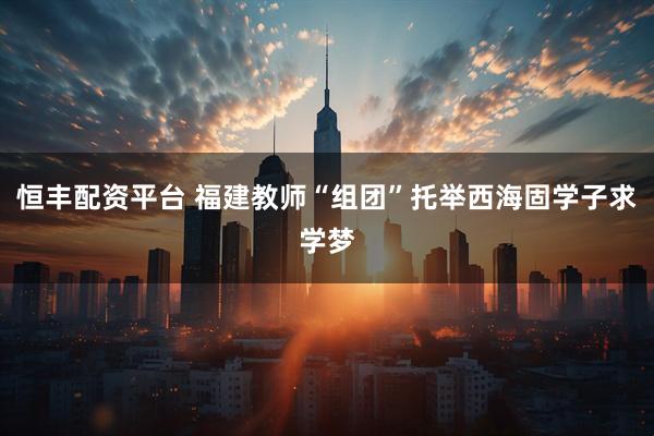 恒丰配资平台 福建教师“组团”托举西海固学子求学梦