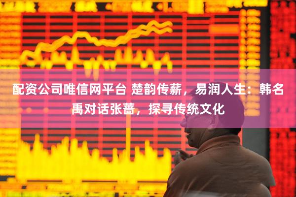 配资公司唯信网平台 楚韵传薪，易润人生：韩名禹对话张蔷，探寻传统文化