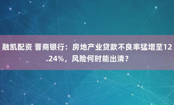 融凯配资 晋商银行：房地产业贷款不良率猛增至12.24%，风险何时能出清？