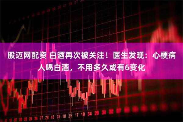 股迈网配资 白酒再次被关注！医生发现：心梗病人喝白酒，不用多久或有6变化